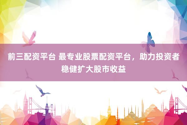 前三配资平台 最专业股票配资平台，助力投资者稳健扩大股市收益