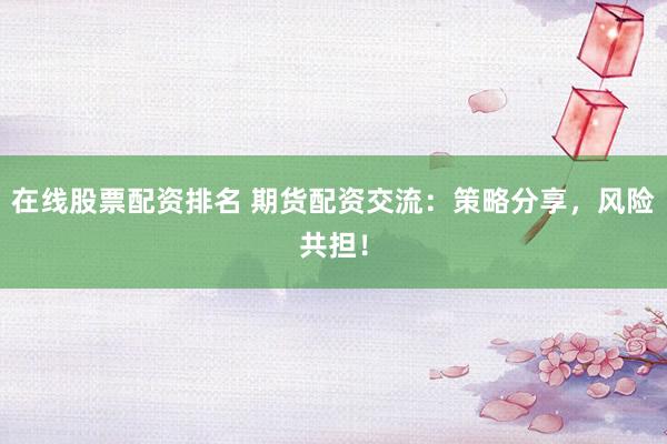在线股票配资排名 期货配资交流：策略分享，风险共担！