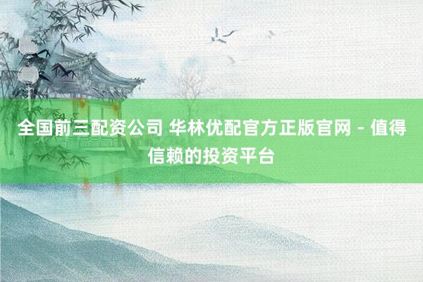 全国前三配资公司 华林优配官方正版官网 - 值得信赖的投资平台