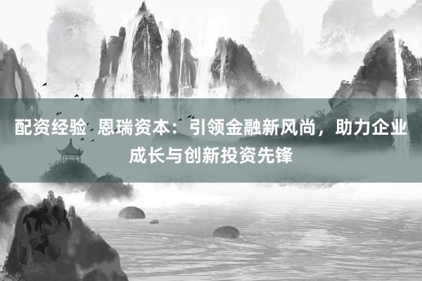 配资经验  恩瑞资本：引领金融新风尚，助力企业成长与创新投资先锋