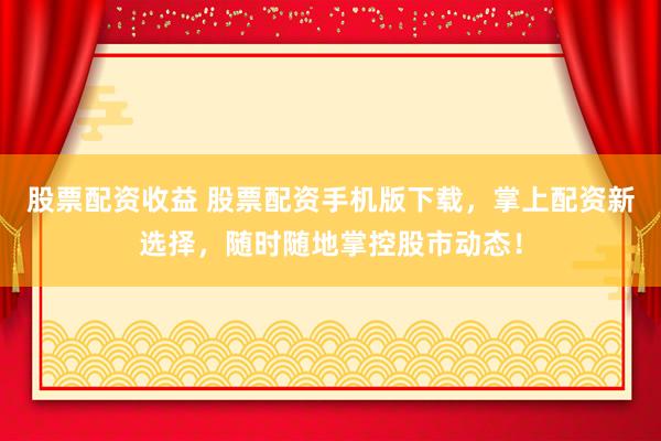 股票配资收益 股票配资手机版下载，掌上配资新选择，随时随地掌控股市动态！