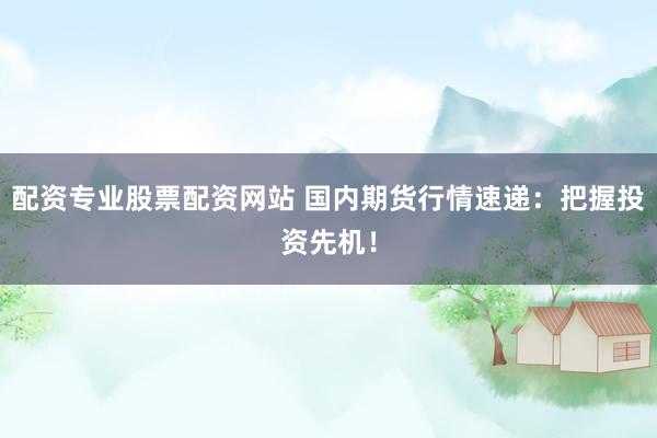配资专业股票配资网站 国内期货行情速递：把握投资先机！