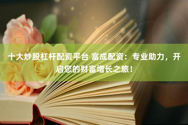 十大炒股杠杆配资平台 富成配资：专业助力，开启您的财富增长之旅！