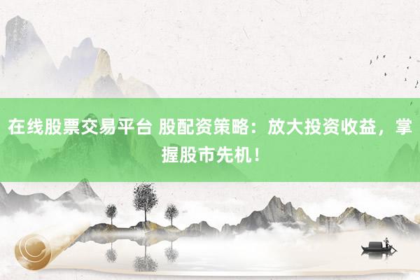 在线股票交易平台 股配资策略：放大投资收益，掌握股市先机！