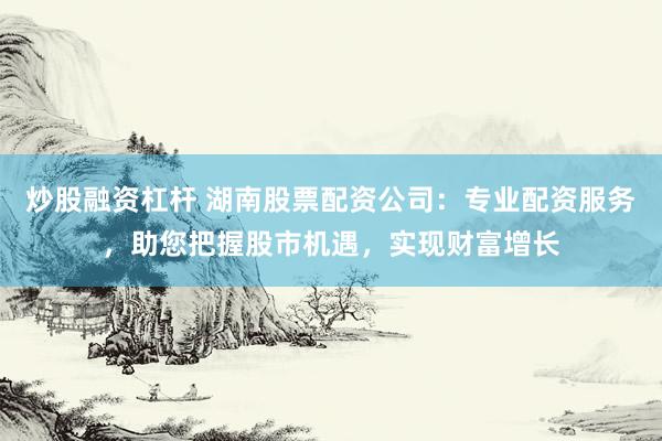 炒股融资杠杆 湖南股票配资公司：专业配资服务，助您把握股市机遇，实现财富增长