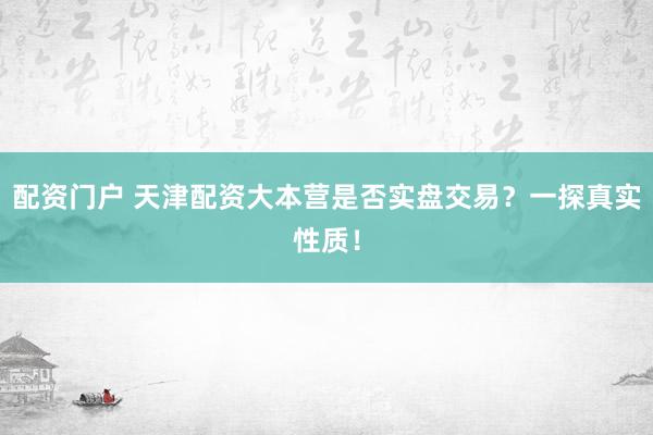 配资门户 天津配资大本营是否实盘交易？一探真实性质！