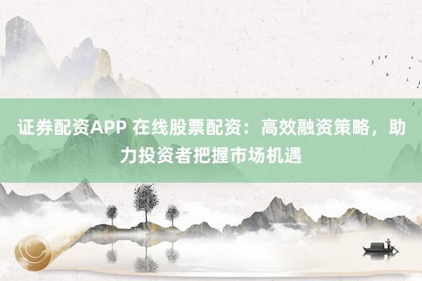 证券配资APP 在线股票配资：高效融资策略，助力投资者把握市场机遇