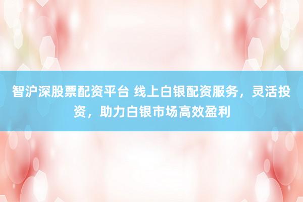 智沪深股票配资平台 线上白银配资服务，灵活投资，助力白银市场高效盈利