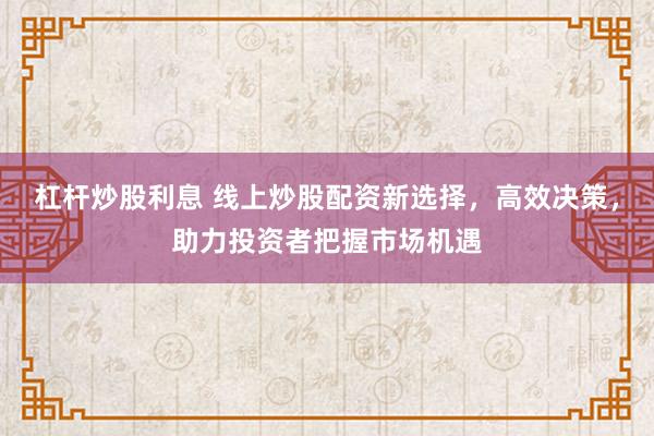 杠杆炒股利息 线上炒股配资新选择，高效决策，助力投资者把握市场机遇