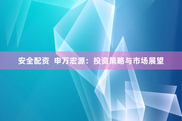 安全配资  申万宏源：投资策略与市场展望