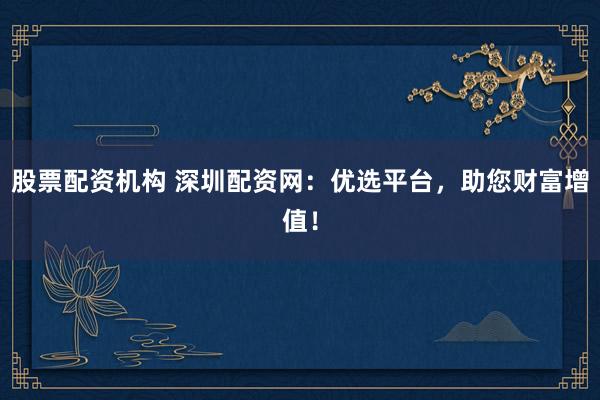 股票配资机构 深圳配资网：优选平台，助您财富增值！