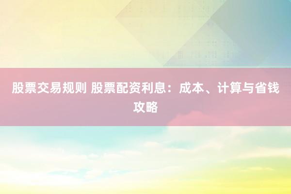 股票交易规则 股票配资利息：成本、计算与省钱攻略