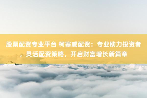 股票配资专业平台 柯塞威配资：专业助力投资者，灵活配资策略，开启财富增长新篇章