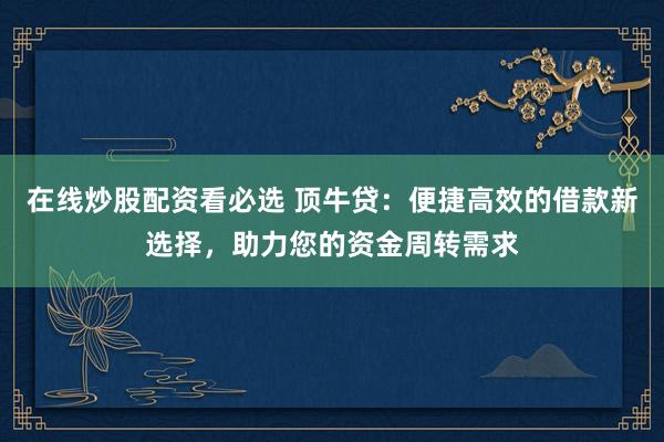 在线炒股配资看必选 顶牛贷：便捷高效的借款新选择，助力您的资金周转需求