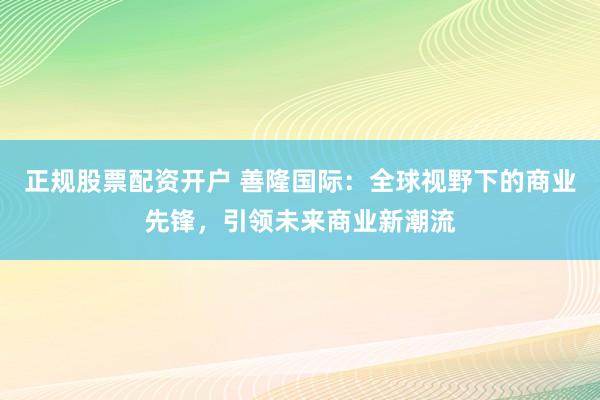 正规股票配资开户 善隆国际：全球视野下的商业先锋，引领未来商业新潮流