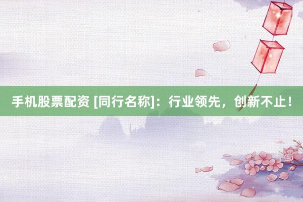 手机股票配资 [同行名称]：行业领先，创新不止！