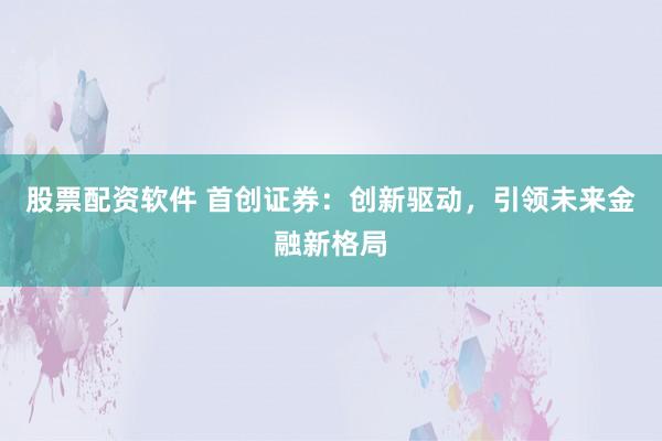 股票配资软件 首创证券：创新驱动，引领未来金融新格局