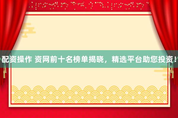 配资操作 资网前十名榜单揭晓，精选平台助您投资！