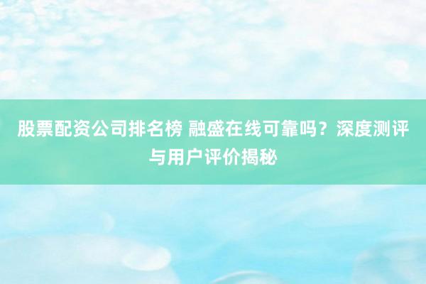 股票配资公司排名榜 融盛在线可靠吗？深度测评与用户评价揭秘