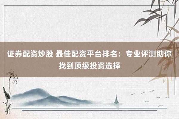证券配资炒股 最佳配资平台排名：专业评测助你找到顶级投资选择