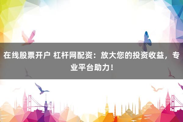 在线股票开户 杠杆网配资：放大您的投资收益，专业平台助力！