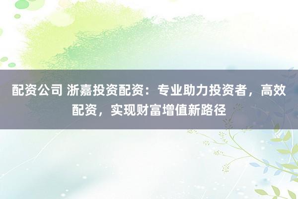 配资公司 浙嘉投资配资：专业助力投资者，高效配资，实现财富增值新路径