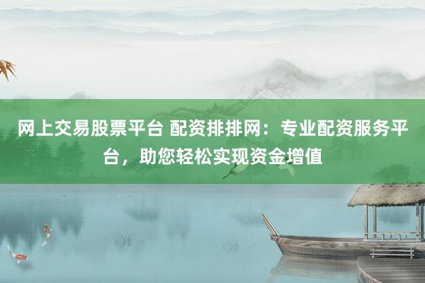 网上交易股票平台 配资排排网：专业配资服务平台，助您轻松实现资金增值
