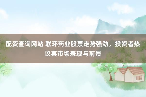 配资查询网站 联环药业股票走势强劲，投资者热议其市场表现与前景
