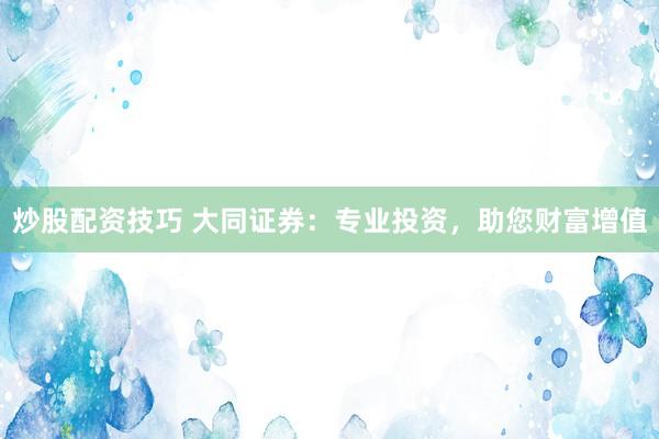炒股配资技巧 大同证券：专业投资，助您财富增值