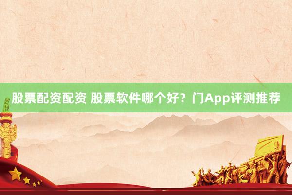 股票配资配资 股票软件哪个好？门App评测推荐