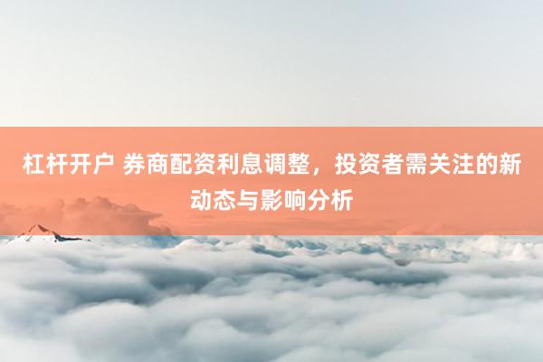 杠杆开户 券商配资利息调整，投资者需关注的新动态与影响分析
