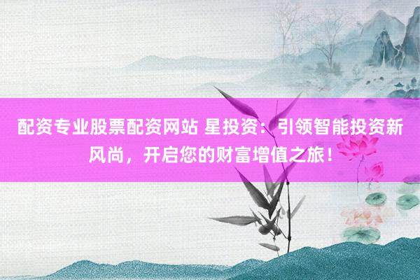配资专业股票配资网站 星投资：引领智能投资新风尚，开启您的财富增值之旅！