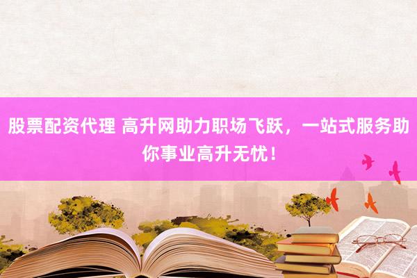 股票配资代理 高升网助力职场飞跃，一站式服务助你事业高升无忧！