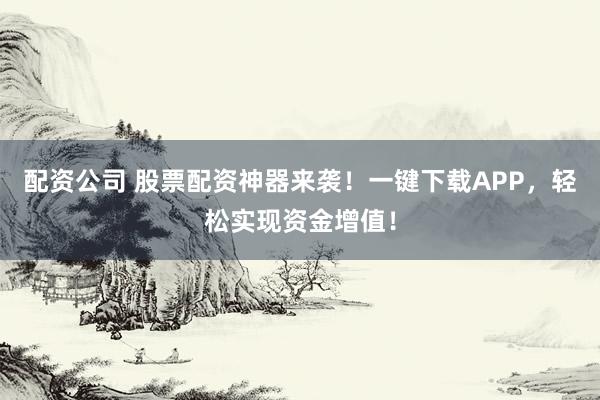 配资公司 股票配资神器来袭！一键下载APP，轻松实现资金增值！