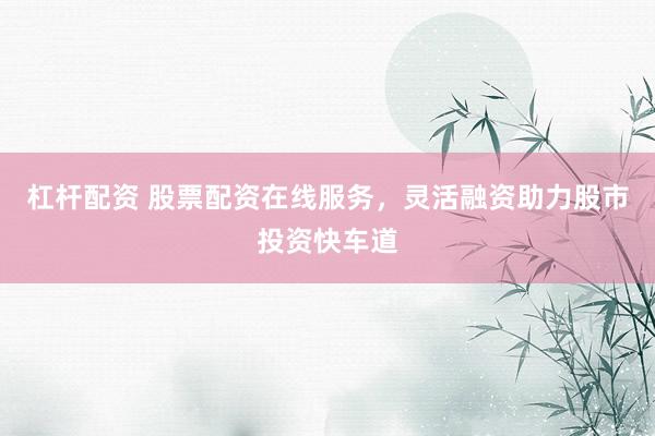 杠杆配资 股票配资在线服务，灵活融资助力股市投资快车道
