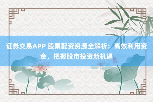 证券交易APP 股票配资资源全解析：高效利用资金，把握股市投资新机遇
