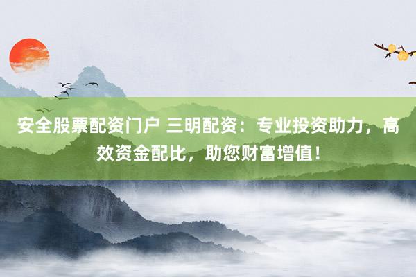 安全股票配资门户 三明配资：专业投资助力，高效资金配比，助您财富增值！