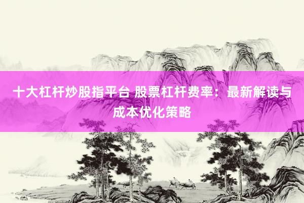 十大杠杆炒股指平台 股票杠杆费率：最新解读与成本优化策略