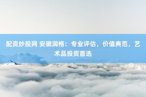 配资炒股网 安徽润格：专业评估，价值典范，艺术品投资首选