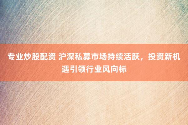 专业炒股配资 沪深私募市场持续活跃，投资新机遇引领行业风向标