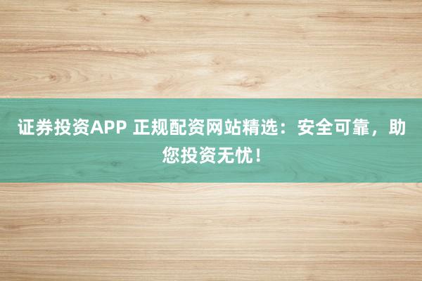 证券投资APP 正规配资网站精选：安全可靠，助您投资无忧！