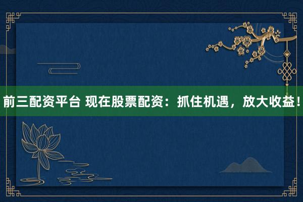 前三配资平台 现在股票配资：抓住机遇，放大收益！