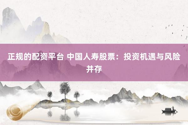 正规的配资平台 中国人寿股票：投资机遇与风险并存
