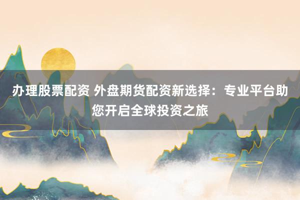 办理股票配资 外盘期货配资新选择：专业平台助您开启全球投资之旅