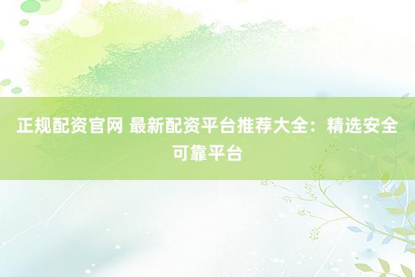 正规配资官网 最新配资平台推荐大全：精选安全可靠平台