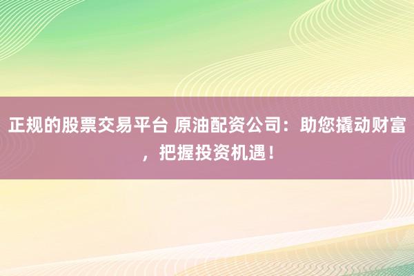正规的股票交易平台 原油配资公司：助您撬动财富，把握投资机遇！