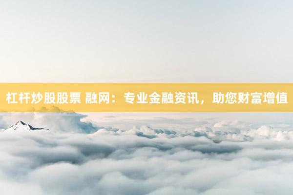 杠杆炒股股票 融网：专业金融资讯，助您财富增值