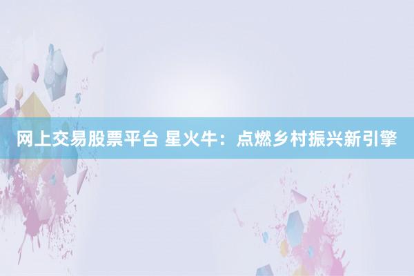 网上交易股票平台 星火牛：点燃乡村振兴新引擎