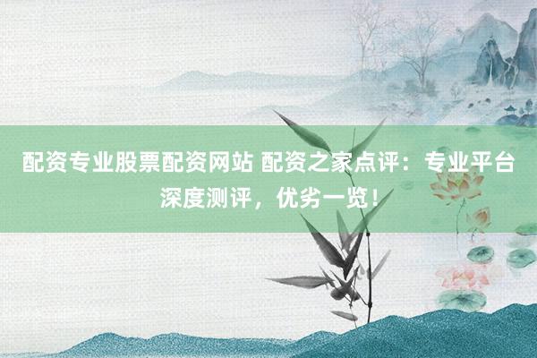 配资专业股票配资网站 配资之家点评：专业平台深度测评，优劣一览！