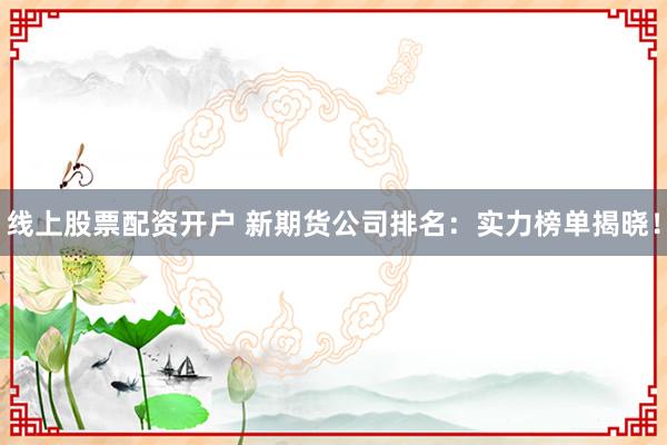 线上股票配资开户 新期货公司排名：实力榜单揭晓！
